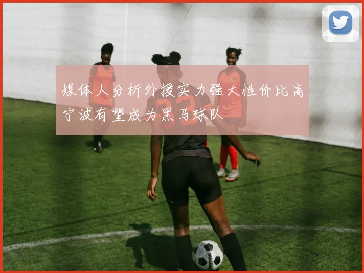 媒体人分析外援实力强大性价比高宁波有望成为黑马球队