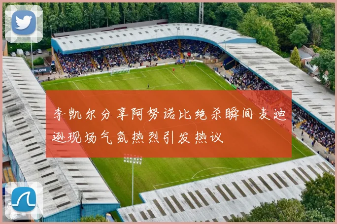李凯尔分享阿努诺比绝杀瞬间麦迪逊现场气氛热烈引发热议