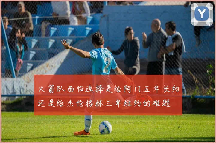 火箭队面临选择是给阿门五年长约还是给杰伦格林三年短约的难题