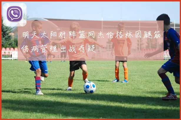 明天太阳对阵篮网杰伦格林因腿筋伤病管理出战存疑