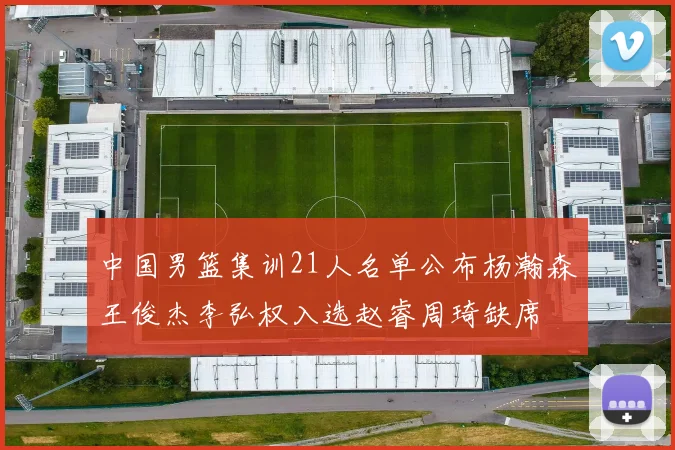 中国男篮集训21人名单公布杨瀚森王俊杰李弘权入选赵睿周琦缺席