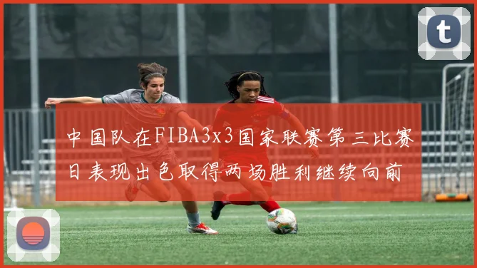 中国队在FIBA3x3国家联赛第三比赛日表现出色取得两场胜利继续向前迈进