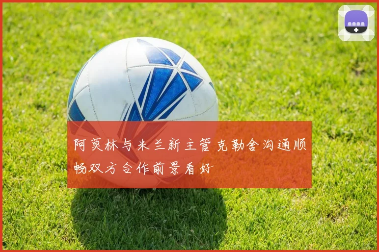 阿莫林与米兰新主管克勒舍沟通顺畅双方合作前景看好