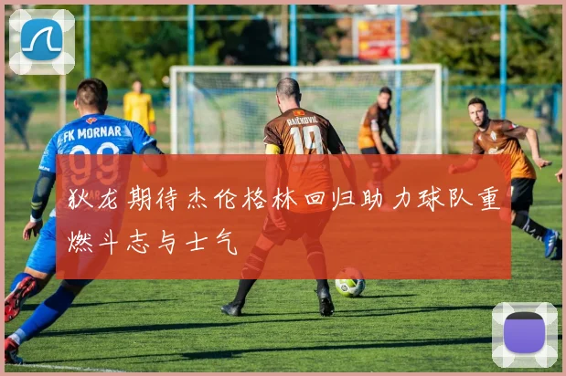 狄龙期待杰伦格林回归助力球队重燃斗志与士气