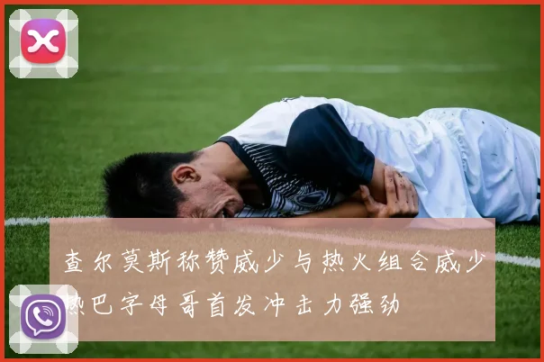 查尔莫斯称赞威少与热火组合威少热巴字母哥首发冲击力强劲