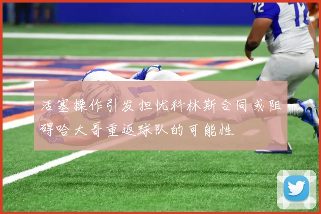 活塞操作引发担忧科林斯合同或阻碍哈大哥重返球队的可能性