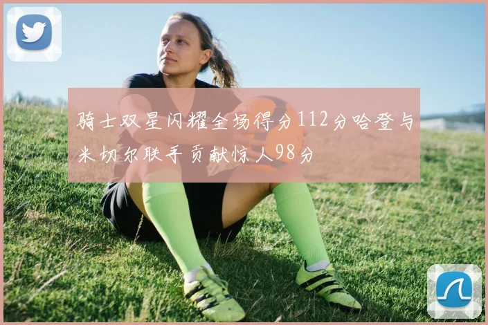 骑士双星闪耀全场得分112分哈登与米切尔联手贡献惊人98分