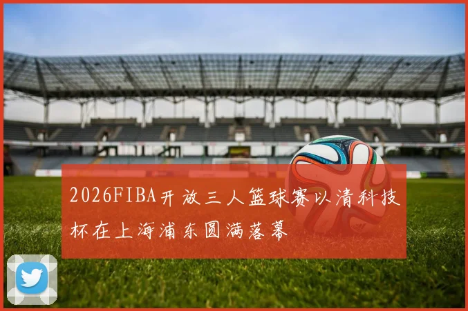 2026FIBA开放三人篮球赛以清科技杯在上海浦东圆满落幕