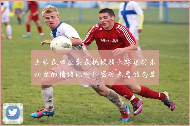 杰弗森回应泰森挑拨骑士球迷对米切尔的情绪比喻科密对老詹的态度