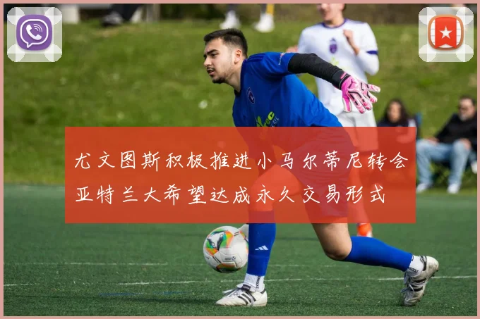 尤文图斯积极推进小马尔蒂尼转会亚特兰大希望达成永久交易形式