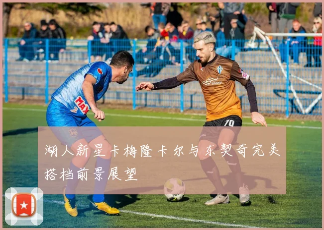 湖人新星卡梅隆卡尔与东契奇完美搭档前景展望