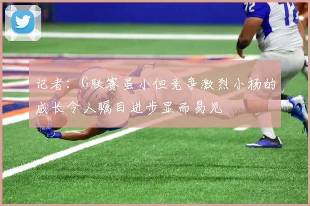 记者：G联赛虽小但竞争激烈小杨的成长令人瞩目进步显而易见