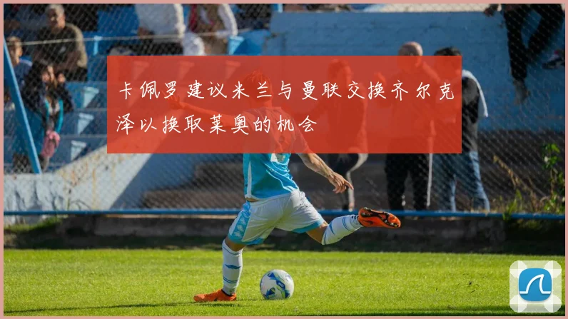 卡佩罗建议米兰与曼联交换齐尔克泽以换取莱奥的机会