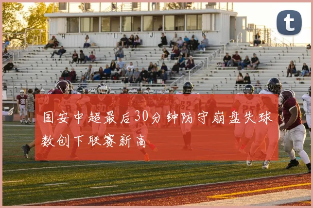 国安中超最后30分钟防守崩盘失球数创下联赛新高