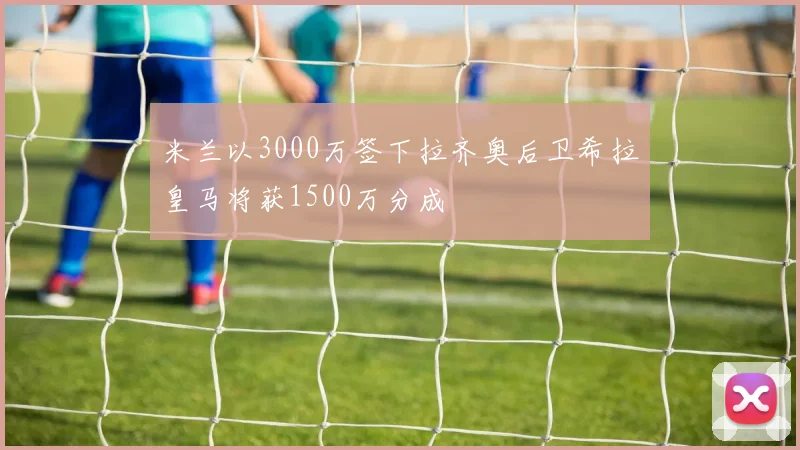 米兰以3000万签下拉齐奥后卫希拉皇马将获1500万分成