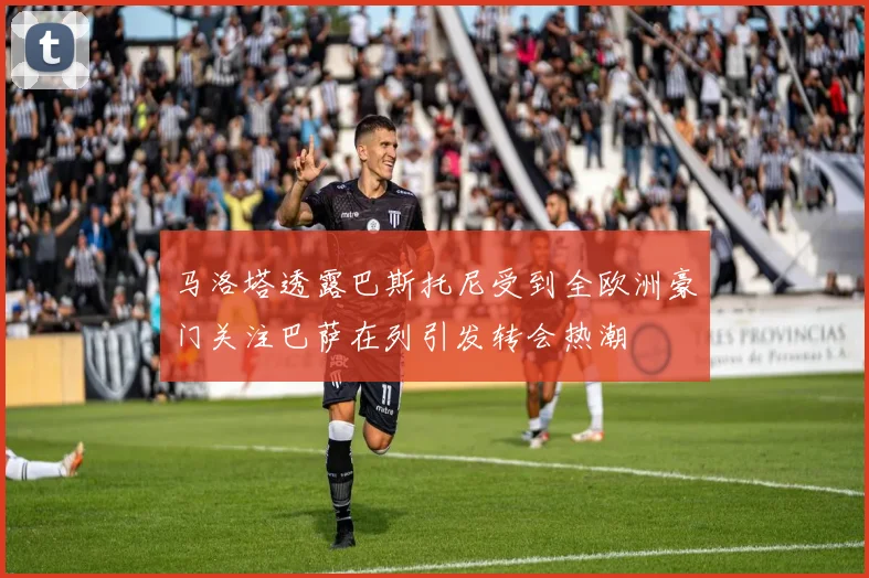 马洛塔透露巴斯托尼受到全欧洲豪门关注巴萨在列引发转会热潮