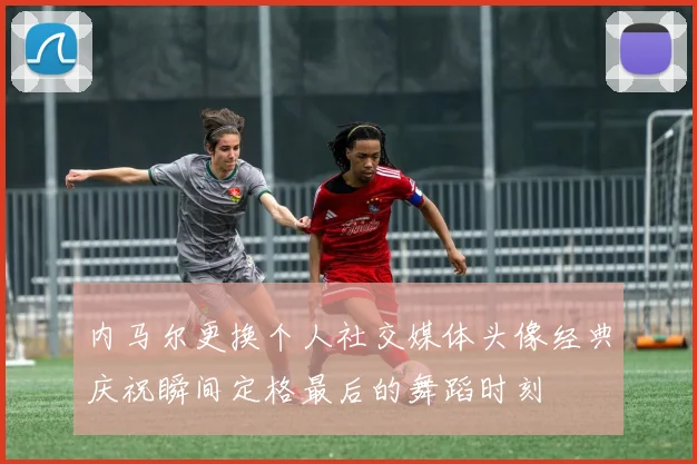 内马尔更换个人社交媒体头像经典庆祝瞬间定格最后的舞蹈时刻